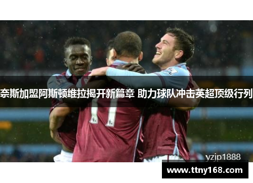 奈斯加盟阿斯顿维拉揭开新篇章 助力球队冲击英超顶级行列